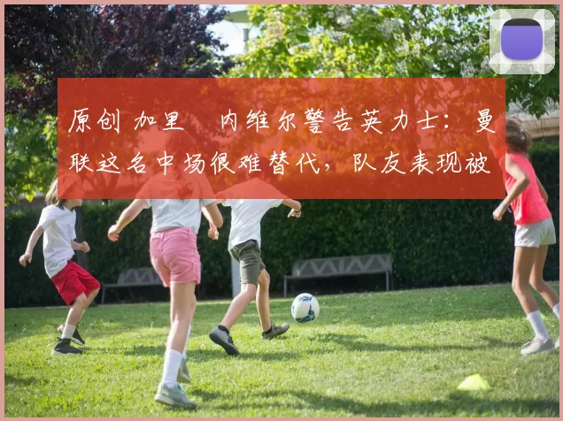 原创 加里・内维尔警告英力士：曼联这名中场很难替代，队友表现被赞 “离谱”