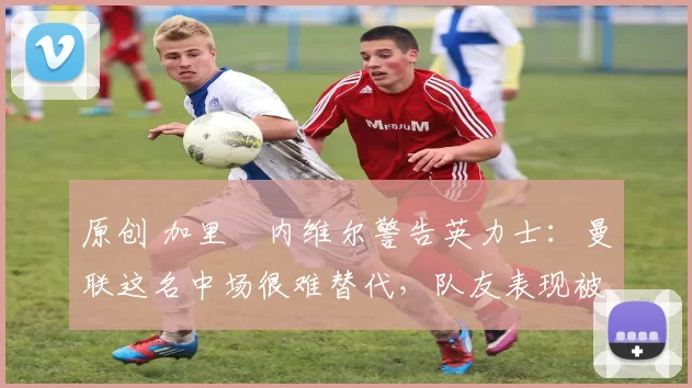 原创 加里・内维尔警告英力士：曼联这名中场很难替代，队友表现被赞 “离谱”