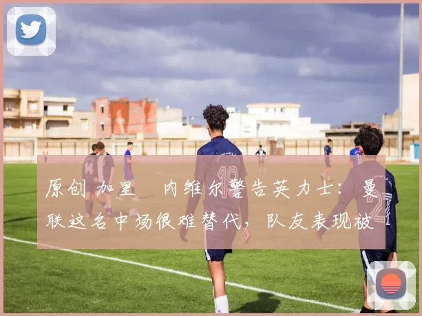 原创 加里・内维尔警告英力士:曼联这名中场很难替代,队友表现被赞 “离谱”