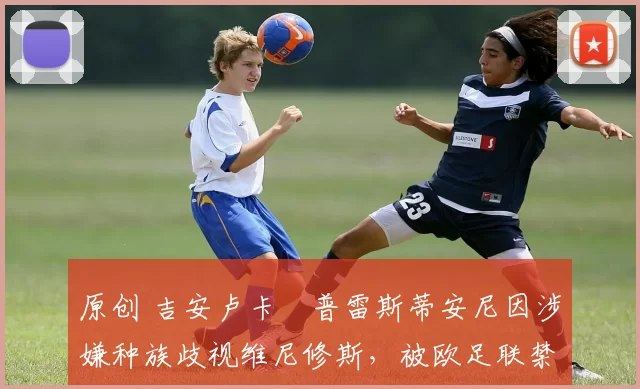 原创 吉安卢卡・普雷斯蒂安尼因涉嫌种族歧视维尼修斯，被欧足联禁赛