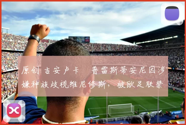 原创 吉安卢卡・普雷斯蒂安尼因涉嫌种族歧视维尼修斯，被欧足联禁赛