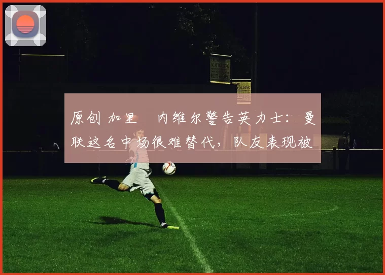 原创 加里・内维尔警告英力士：曼联这名中场很难替代，队友表现被赞 “离谱”