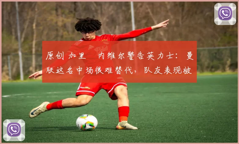 原创 加里・内维尔警告英力士：曼联这名中场很难替代，队友表现被赞 “离谱”