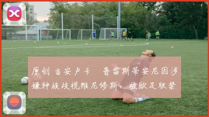 原创 吉安卢卡・普雷斯蒂安尼因涉嫌种族歧视维尼修斯，被欧足联禁赛