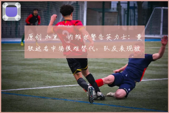 原创 加里・内维尔警告英力士：曼联这名中场很难替代，队友表现被赞 “离谱”