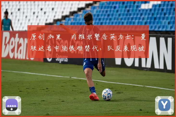 原创 加里・内维尔警告英力士：曼联这名中场很难替代，队友表现被赞 “离谱”