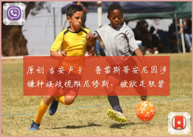 原创 吉安卢卡・普雷斯蒂安尼因涉嫌种族歧视维尼修斯,被欧足联禁赛