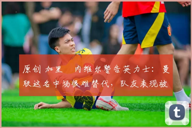 原创 加里・内维尔警告英力士：曼联这名中场很难替代，队友表现被赞 “离谱”