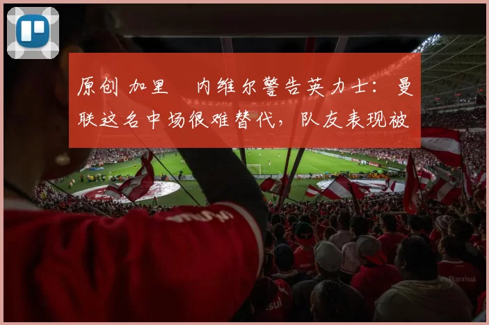 原创 加里・内维尔警告英力士：曼联这名中场很难替代，队友表现被赞 “离谱”