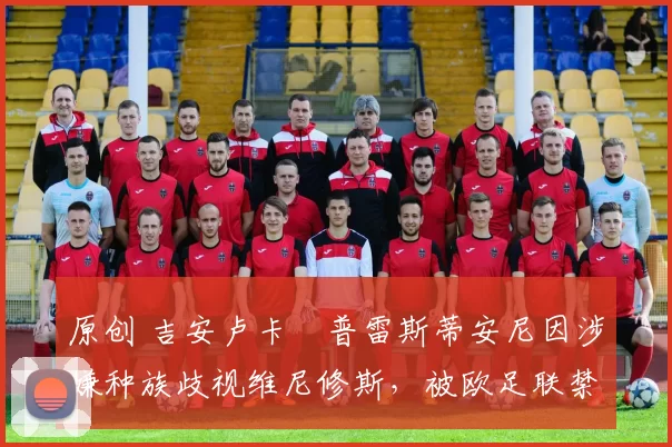 原创 吉安卢卡・普雷斯蒂安尼因涉嫌种族歧视维尼修斯,被欧足联禁赛