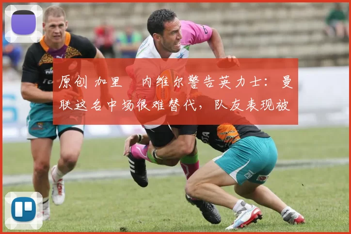 原创 加里・内维尔警告英力士：曼联这名中场很难替代，队友表现被赞 “离谱”