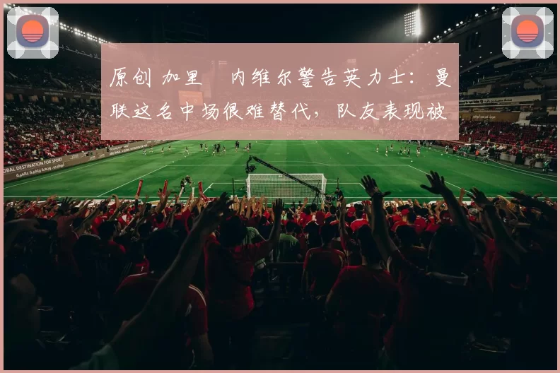 原创 加里・内维尔警告英力士：曼联这名中场很难替代，队友表现被赞 “离谱”