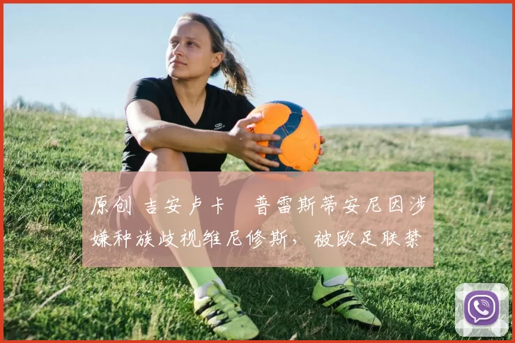 原创 吉安卢卡・普雷斯蒂安尼因涉嫌种族歧视维尼修斯，被欧足联禁赛