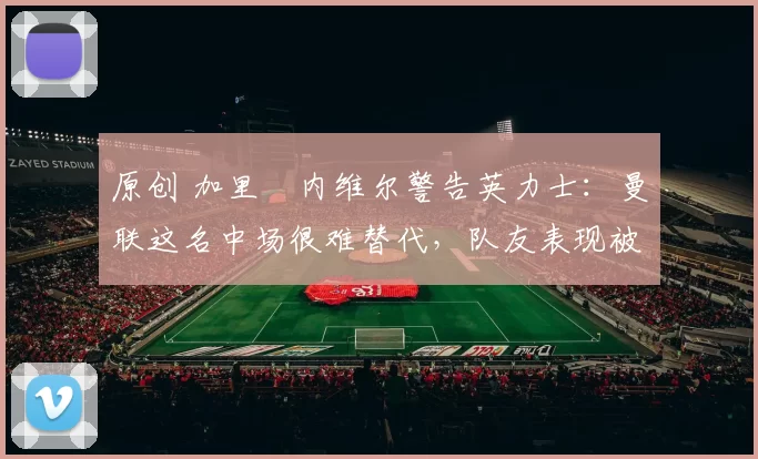 原创 加里・内维尔警告英力士:曼联这名中场很难替代,队友表现被赞 “离谱”