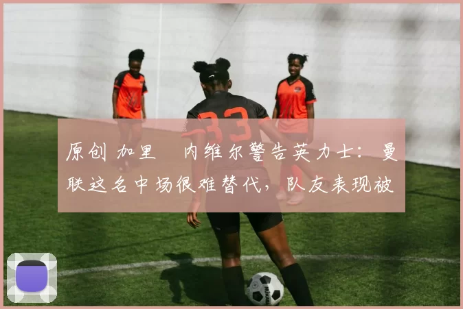 原创 加里・内维尔警告英力士:曼联这名中场很难替代,队友表现被赞 “离谱”