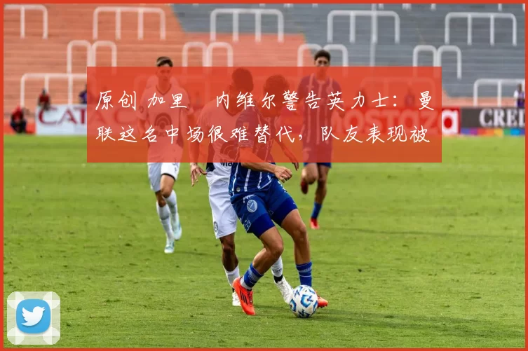 原创 加里・内维尔警告英力士:曼联这名中场很难替代,队友表现被赞 “离谱”