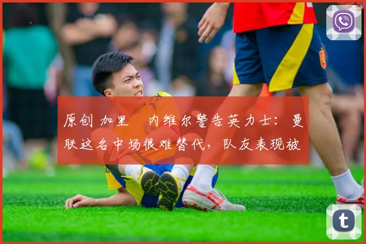 原创 加里・内维尔警告英力士：曼联这名中场很难替代，队友表现被赞 “离谱”