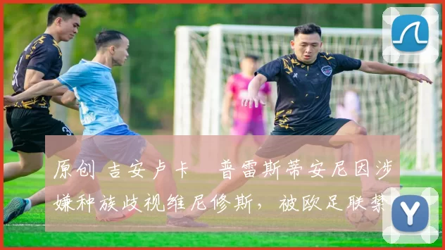 原创 吉安卢卡・普雷斯蒂安尼因涉嫌种族歧视维尼修斯,被欧足联禁赛