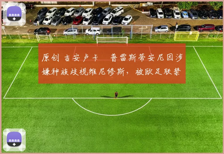 原创 吉安卢卡・普雷斯蒂安尼因涉嫌种族歧视维尼修斯，被欧足联禁赛