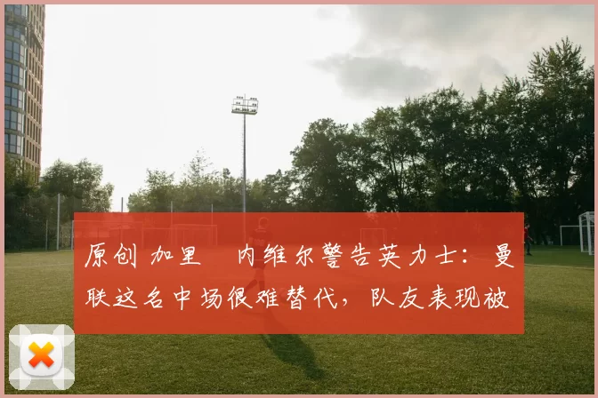 原创 加里・内维尔警告英力士：曼联这名中场很难替代，队友表现被赞 “离谱”