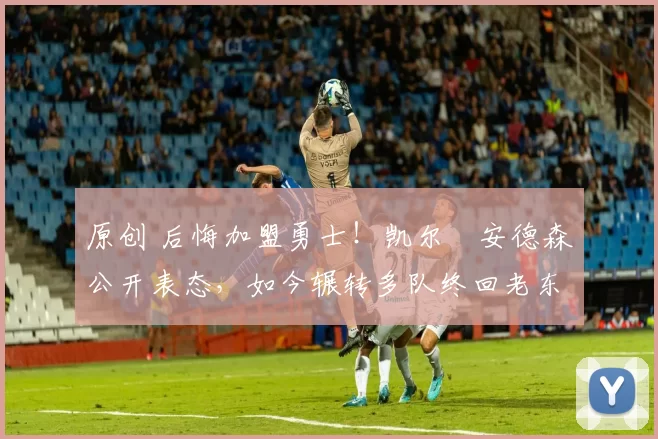 原创 后悔加盟勇士！凯尔・安德森公开表态，如今辗转多队终回老东家