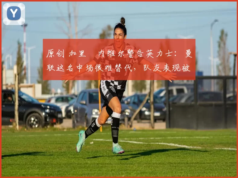 原创 加里・内维尔警告英力士：曼联这名中场很难替代，队友表现被赞 “离谱”