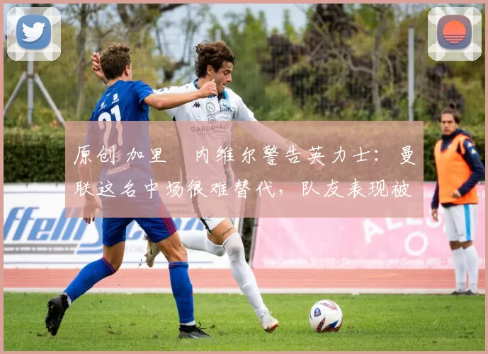 原创 加里・内维尔警告英力士：曼联这名中场很难替代，队友表现被赞 “离谱”