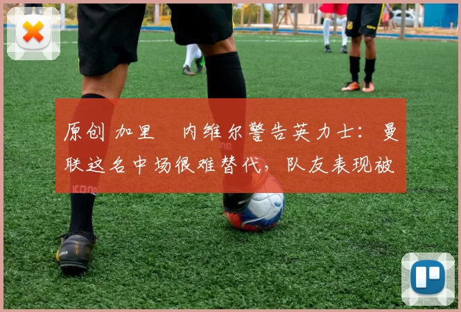 原创 加里・内维尔警告英力士：曼联这名中场很难替代，队友表现被赞 “离谱”