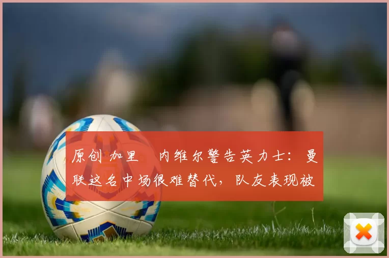 原创 加里・内维尔警告英力士：曼联这名中场很难替代，队友表现被赞 “离谱”