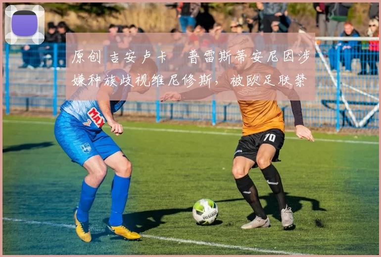 原创 吉安卢卡・普雷斯蒂安尼因涉嫌种族歧视维尼修斯,被欧足联禁赛