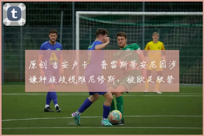 原创 吉安卢卡・普雷斯蒂安尼因涉嫌种族歧视维尼修斯，被欧足联禁赛