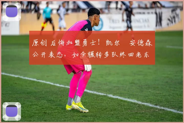 原创 后悔加盟勇士！凯尔・安德森公开表态，如今辗转多队终回老东家