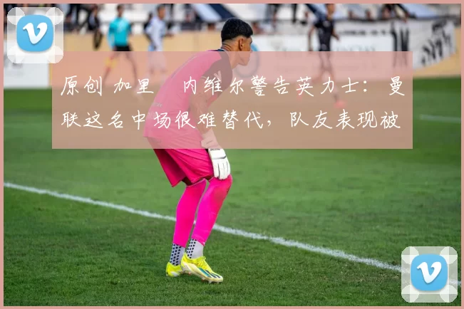 原创 加里・内维尔警告英力士:曼联这名中场很难替代,队友表现被赞 “离谱”