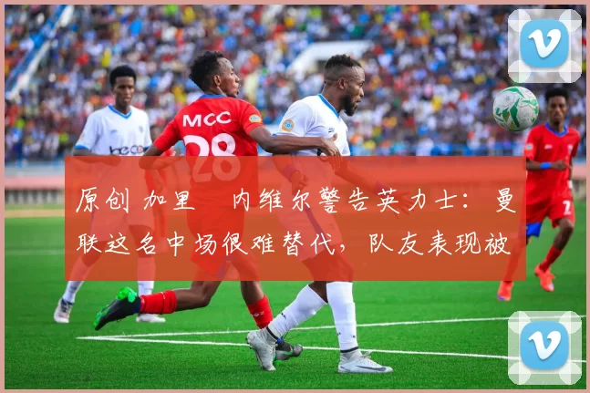 原创 加里・内维尔警告英力士：曼联这名中场很难替代，队友表现被赞 “离谱”