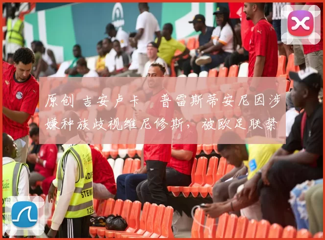 原创 吉安卢卡・普雷斯蒂安尼因涉嫌种族歧视维尼修斯，被欧足联禁赛