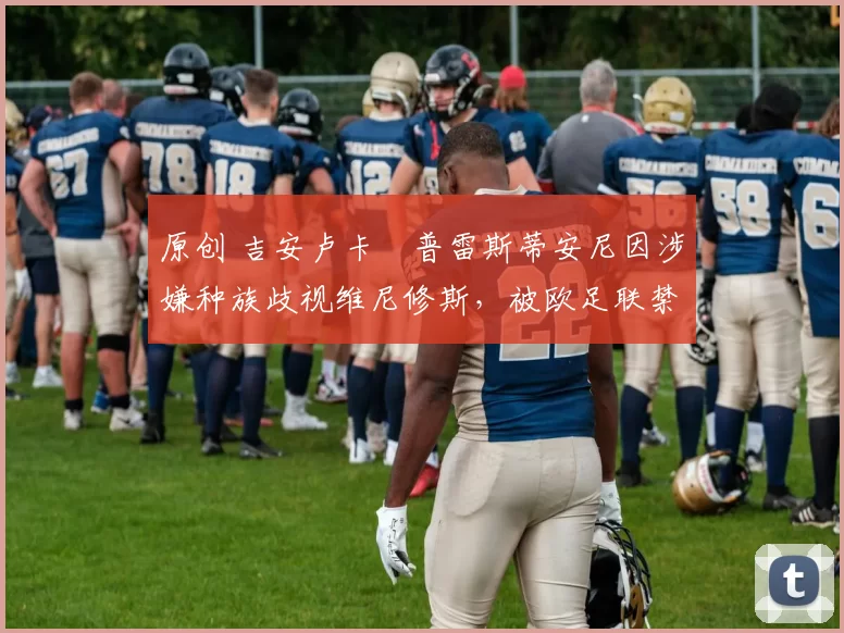 原创 吉安卢卡・普雷斯蒂安尼因涉嫌种族歧视维尼修斯，被欧足联禁赛