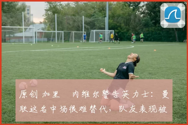 原创 加里・内维尔警告英力士：曼联这名中场很难替代，队友表现被赞 “离谱”