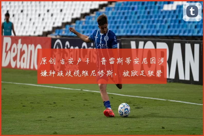 原创 吉安卢卡・普雷斯蒂安尼因涉嫌种族歧视维尼修斯,被欧足联禁赛