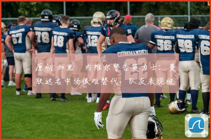 原创 加里・内维尔警告英力士：曼联这名中场很难替代，队友表现被赞 “离谱”