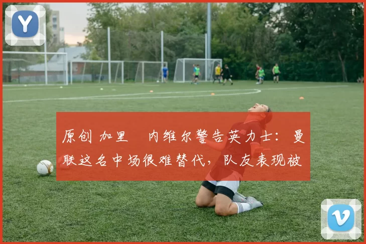 原创 加里・内维尔警告英力士:曼联这名中场很难替代,队友表现被赞 “离谱”