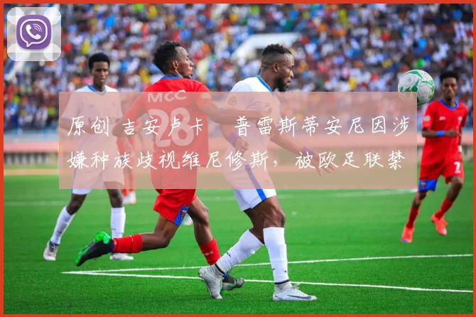 原创 吉安卢卡・普雷斯蒂安尼因涉嫌种族歧视维尼修斯，被欧足联禁赛