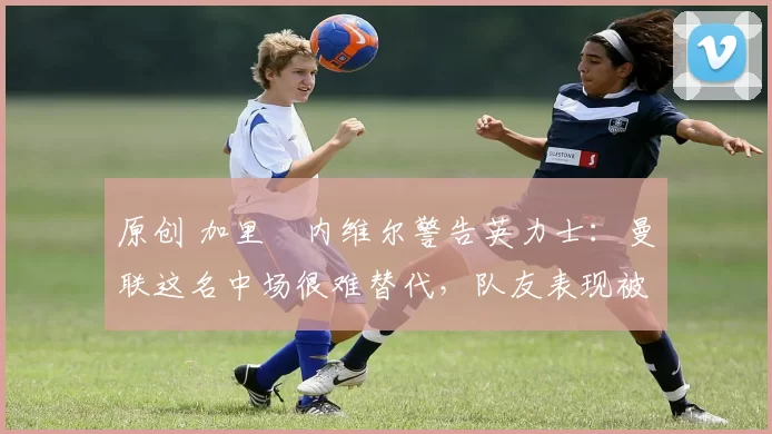 原创 加里・内维尔警告英力士：曼联这名中场很难替代，队友表现被赞 “离谱”