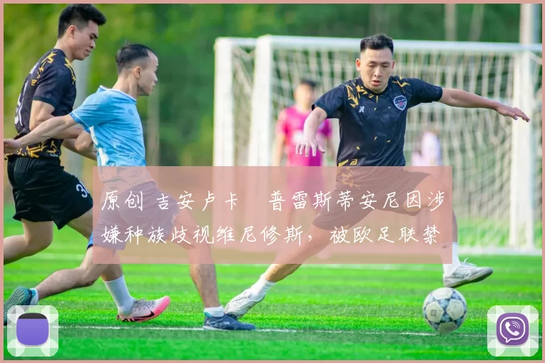 原创 吉安卢卡・普雷斯蒂安尼因涉嫌种族歧视维尼修斯，被欧足联禁赛