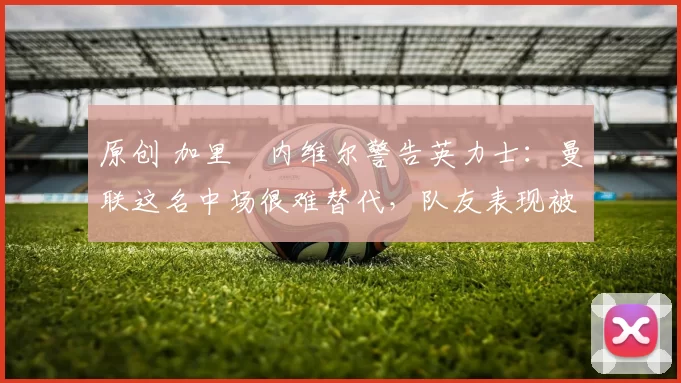 原创 加里・内维尔警告英力士:曼联这名中场很难替代,队友表现被赞 “离谱”