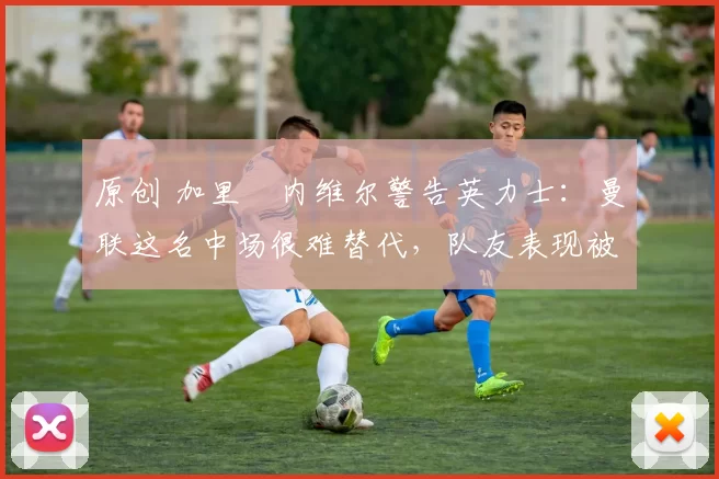 原创 加里・内维尔警告英力士：曼联这名中场很难替代，队友表现被赞 “离谱”