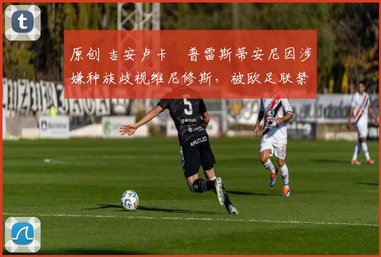 原创 吉安卢卡・普雷斯蒂安尼因涉嫌种族歧视维尼修斯，被欧足联禁赛
