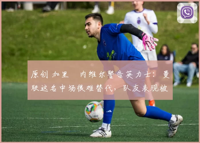 原创 加里・内维尔警告英力士:曼联这名中场很难替代,队友表现被赞 “离谱”