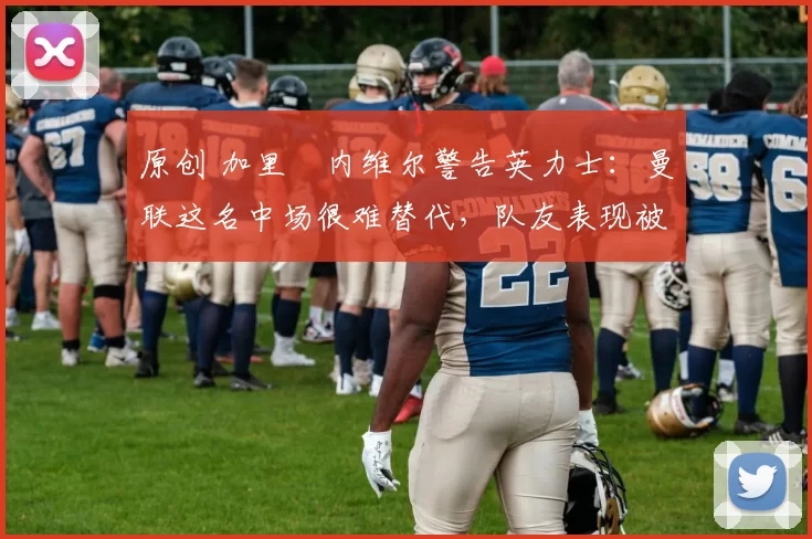 原创 加里・内维尔警告英力士：曼联这名中场很难替代，队友表现被赞 “离谱”