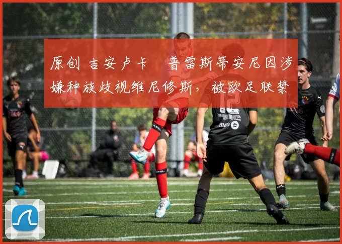 原创 吉安卢卡・普雷斯蒂安尼因涉嫌种族歧视维尼修斯，被欧足联禁赛