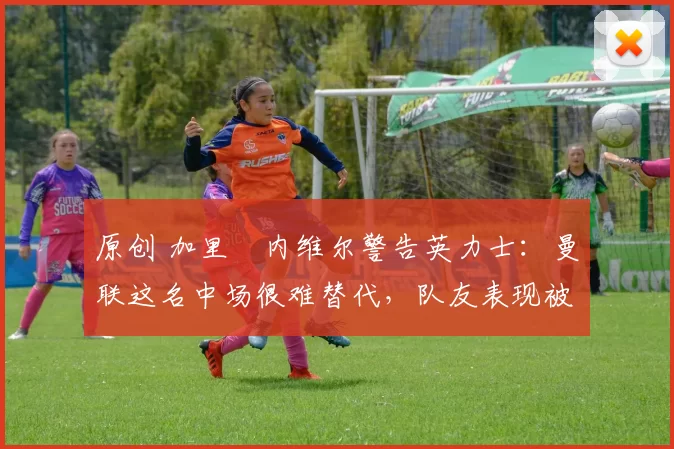 原创 加里・内维尔警告英力士：曼联这名中场很难替代，队友表现被赞 “离谱”